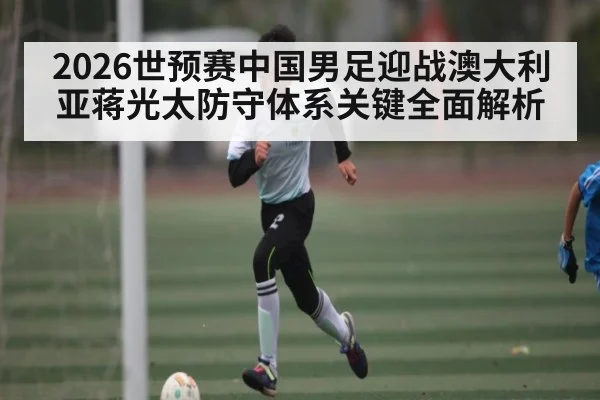 2026世预赛中国男足迎战澳大利亚蒋光太防守体系关键全面解析 | kaiyun